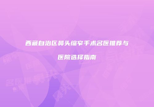 西藏自治区鼻头缩窄手术名医推荐与医院选择指南