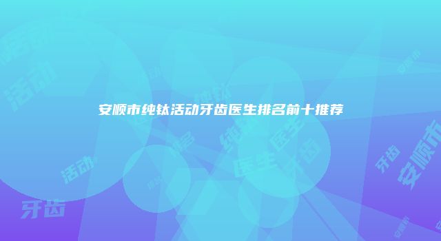 安顺市纯钛活动牙齿医生排名前十推荐
