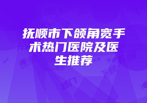 抚顺市下颌角宽手术热门医院及医生推荐