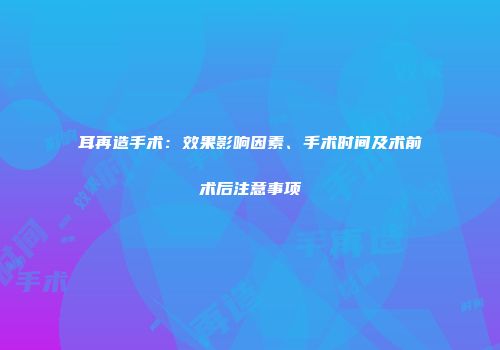 耳再造手术：效果影响因素、手术时间及术前术后注意事项