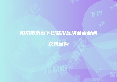 阳泉市消双下巴整形医院全面盘点及排名榜