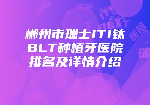 郴州市瑞士ITI钛BLT种植牙医院排名及详情介绍