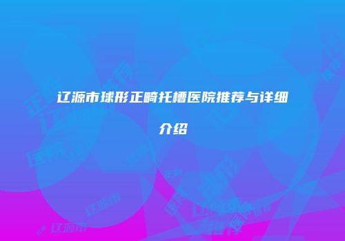 辽源市球形正畸托槽医院推荐与详细介绍