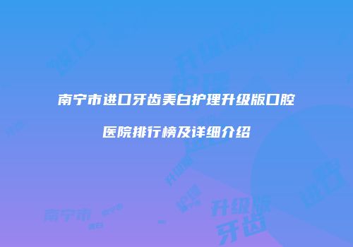 南宁市进口牙齿美白护理升级版口腔医院排行榜及详细介绍