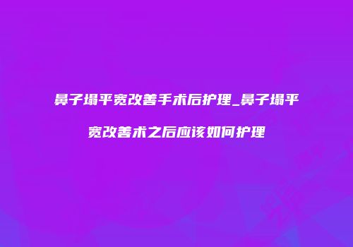 鼻子塌平宽改善手术后护理_鼻子塌平宽改善术之后应该如何护理