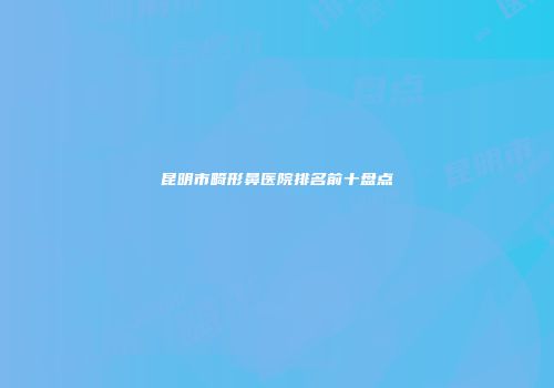 昆明市畸形鼻医院排名前十盘点