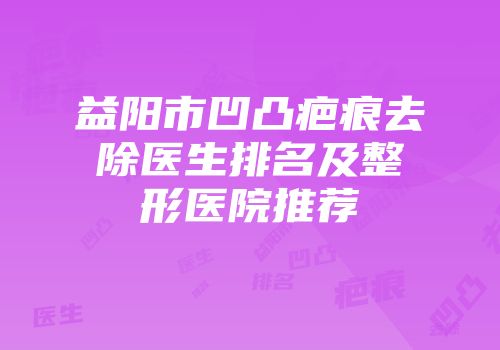 益阳市凹凸疤痕去除医生排名及整形医院推荐