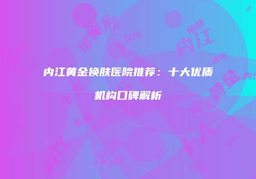 内江黄金换肤医院推荐:十大优质机构口碑解析