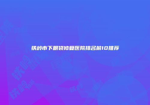 铁岭市下眼袋修复医院排名前10推荐