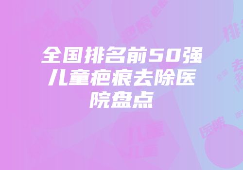 全国排名前50强儿童疤痕去除医院盘点