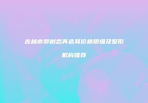 吉林市郭树忠再造耳价格明细及整形机构推荐