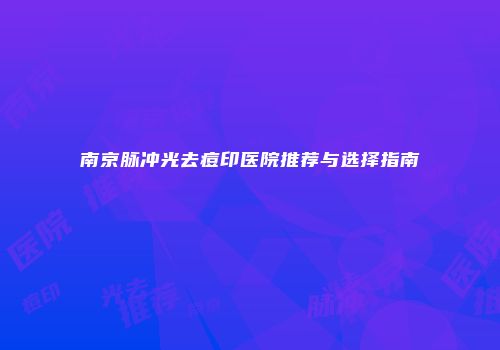 南京脉冲光去痘印医院推荐与选择指南