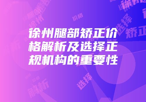 徐州腿部矫正价格解析及选择正规机构的重要性