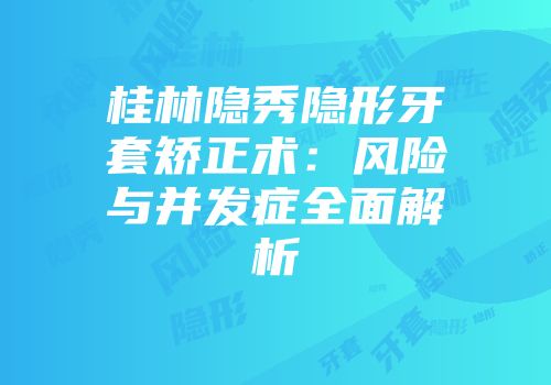 桂林隐秀隐形牙套矫正术:风险与并发症全面解析