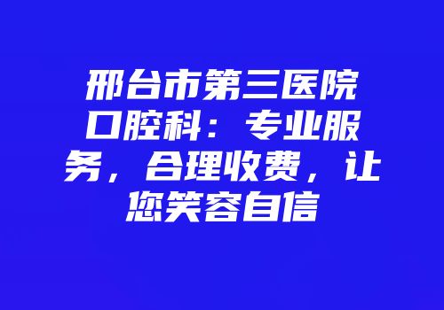 邢台市第三医院口腔科:专业服务,合理收费,让您笑容自信