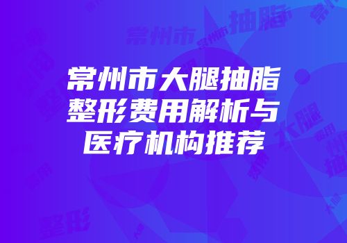 常州市大腿抽脂整形费用解析与医疗机构推荐