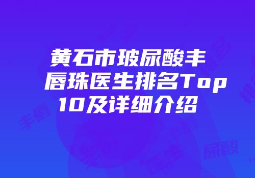 黄石市玻尿酸丰唇珠医生排名Top10及详细介绍