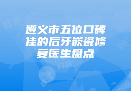 遵义市五位口碑佳的后牙嵌瓷修复医生盘点