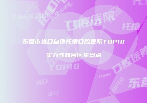 东营市进口自锁托槽口腔医院TOP10实力与知名医生盘点
