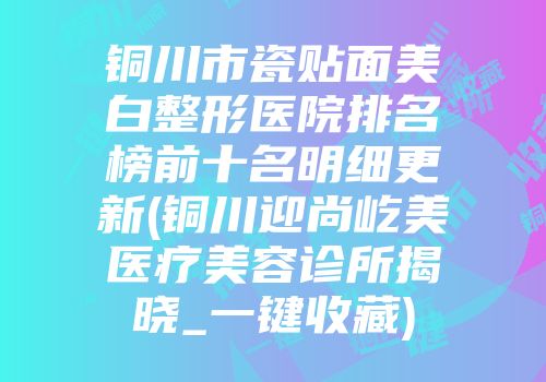 铜川市瓷贴面美白整形医院排名榜前十名明细更新(铜川迎尚屹美医疗美容诊所揭晓_一键收藏)