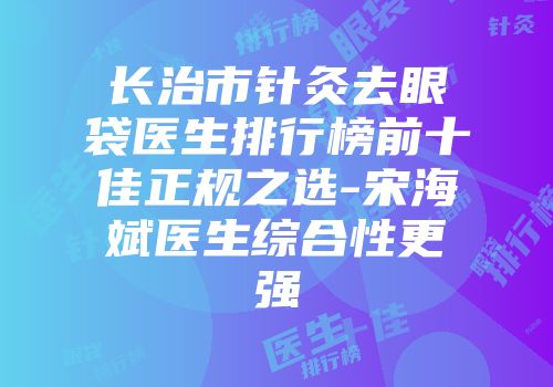长治市针灸去眼袋医生排行榜前十佳正规之选-宋海斌医生综合性更强