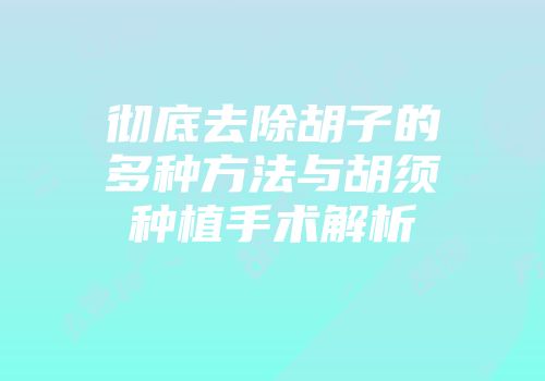彻底去除胡子的多种方法与胡须种植手术解析