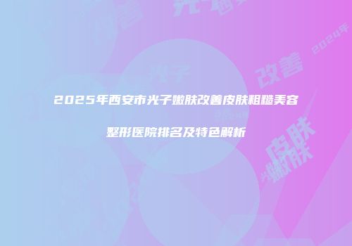 2025年西安市光子嫩肤改善皮肤粗糙美容整形医院排名及特色解析