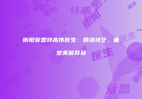 衡阳爱思特高伟医生：精湛技艺，重塑美丽耳朵