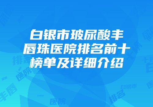 白银市玻尿酸丰唇珠医院排名前十榜单及详细介绍