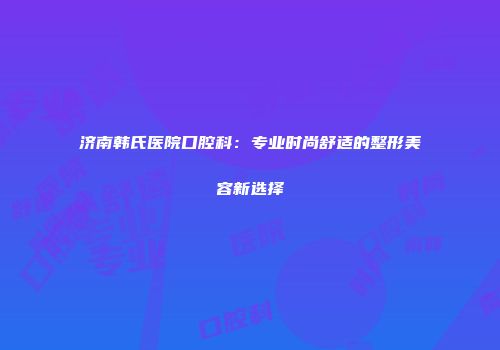 济南韩氏医院口腔科：专业时尚舒适的整形美容新选择