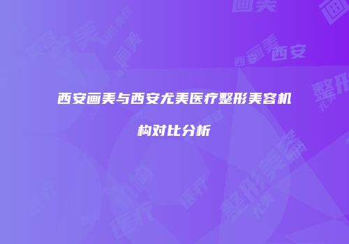 西安画美与西安尤美医疗整形美容机构对比分析