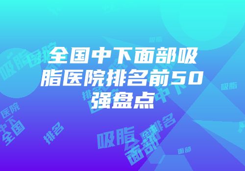 全国中下面部吸脂医院排名前50强盘点