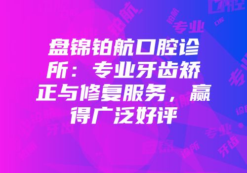 盘锦铂航口腔诊所:专业牙齿矫正与修复服务,赢得广泛好评
