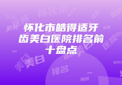怀化市皓得适牙齿美白医院排名前十盘点