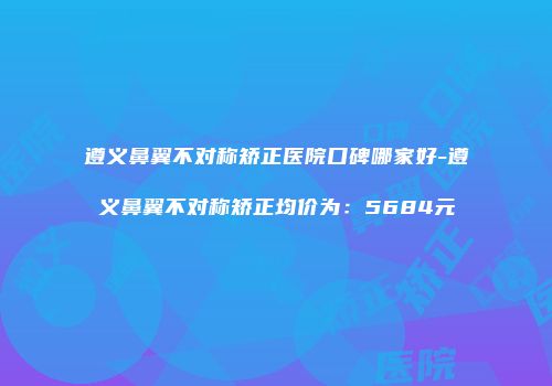 遵义鼻翼不对称矫正医院口碑哪家好-遵义鼻翼不对称矫正均价为：5684元