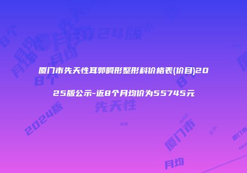 厦门市先天性耳郭畸形整形科价格表(价目)2025版公示-近8个月均价为55745元