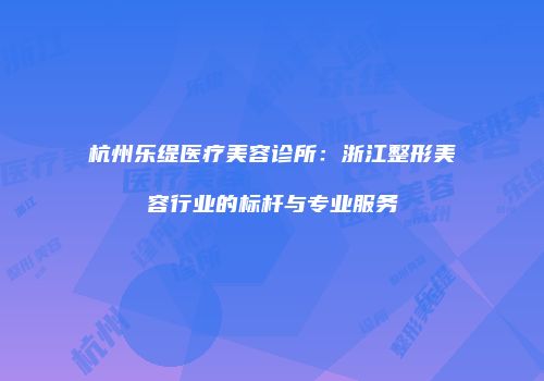 杭州乐缇医疗美容诊所：浙江整形美容行业的标杆与专业服务