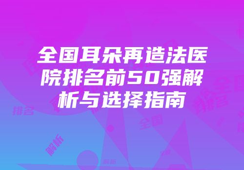 全国耳朵再造法医院排名前50强解析与选择指南