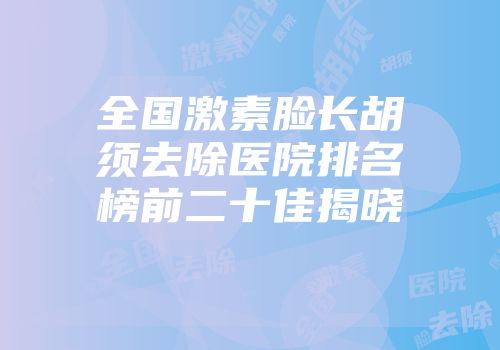 全国激素脸长胡须去除医院排名榜前二十佳揭晓