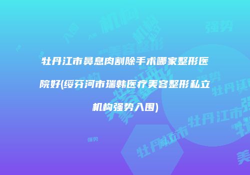 牡丹江市鼻息肉割除手术哪家整形医院好(绥芬河市瑞韩医疗美容整形私立机构强势入围)