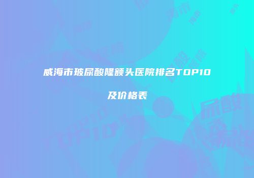威海市玻尿酸隆额头医院排名TOP10及价格表
