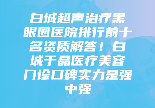 白城超声治疗黑眼圈医院排行前十名资质解答！白城于晶医疗美容门诊口碑实力是强中强