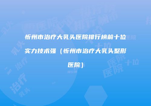 忻州市治疗大乳头医院排行榜前十位实力技术强（忻州市治疗大乳头整形医院）