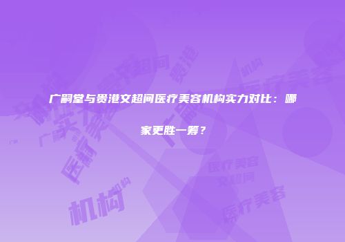广嗣堂与贵港文超间医疗美容机构实力对比：哪家更胜一筹？