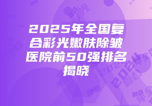 2025年全国复合彩光嫩肤除皱医院前50强排名揭晓