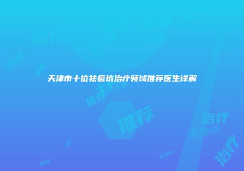 天津市十位祛痘坑治疗领域推荐医生详解