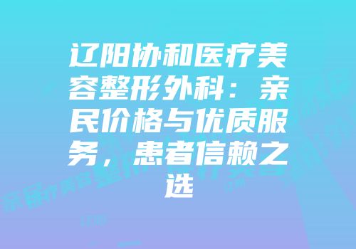 辽阳协和医疗美容整形外科：亲民价格与优质服务，患者信赖之选