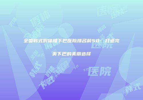 全国韩式假体隆下巴医院排名前50：打造完美下巴的美丽选择