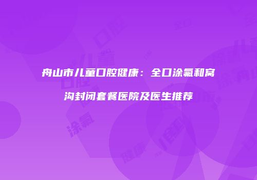 舟山市儿童口腔健康：全口涂氟和窝沟封闭套餐医院及医生推荐