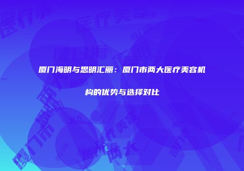 厦门海明与思明汇丽：厦门市两大医疗美容机构的优势与选择对比